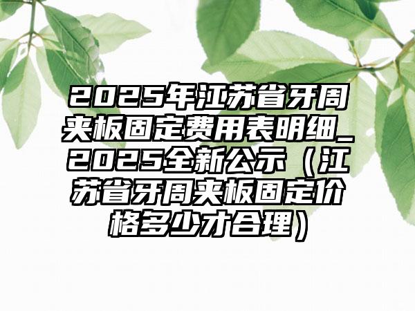 2025年江苏省牙周夹板固定费用表明细_2025全新公示（江苏省牙周夹板固定价格多少才合理）