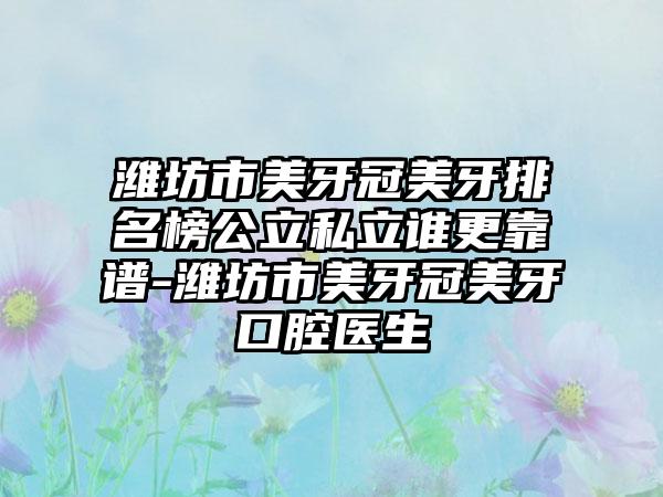 潍坊市美牙冠美牙排名榜公立私立谁更靠谱-潍坊市美牙冠美牙口腔医生