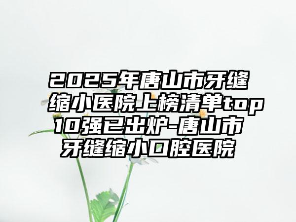 2025年唐山市牙缝缩小医院上榜清单top10强已出炉-唐山市牙缝缩小口腔医院