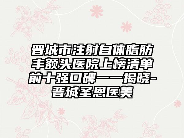 晋城市注射自体脂肪丰额头医院上榜清单前十强口碑一一揭晓-晋城圣恩医美