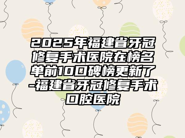 2025年福建省牙冠修复手术医院在榜名单前10口碑榜更新了-福建省牙冠修复手术口腔医院