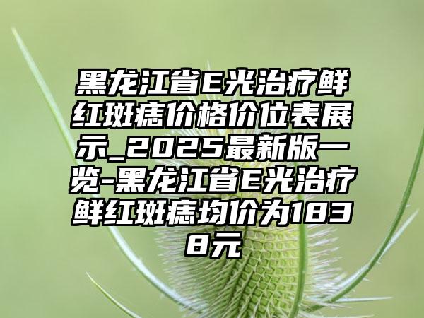 黑龙江省E光治疗鲜红斑痣价格价位表展示_2025最新版一览-黑龙江省E光治疗鲜红斑痣均价为1838元