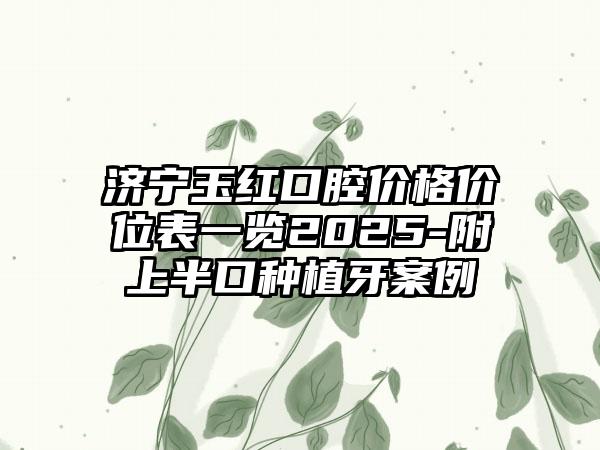 济宁玉红口腔价格价位表一览2025-附上半口种植牙案例