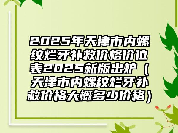 2025年天津市内螺纹烂牙补救价格价位表2025新版出炉（天津市内螺纹烂牙补救价格大概多少价格）