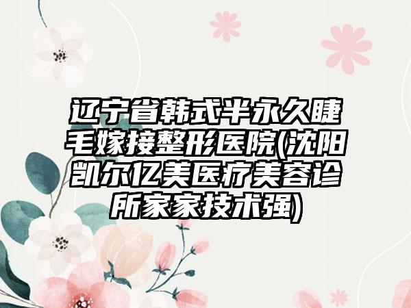 辽宁省韩式半永久睫毛嫁接整形医院(沈阳凯尔亿美医疗美容诊所家家技术强)