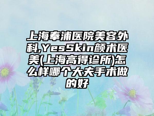 上海奉浦医院美容外科,YesSkin颜术医美(上海高得诊所)怎么样哪个大夫手术做的好