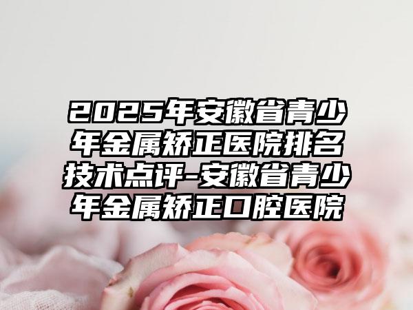 2025年安徽省青少年金属矫正医院排名技术点评-安徽省青少年金属矫正口腔医院