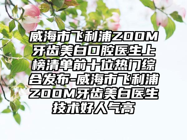 威海市飞利浦ZOOM牙齿美白口腔医生上榜清单前十位热门综合发布-威海市飞利浦ZOOM牙齿美白医生技术好人气高