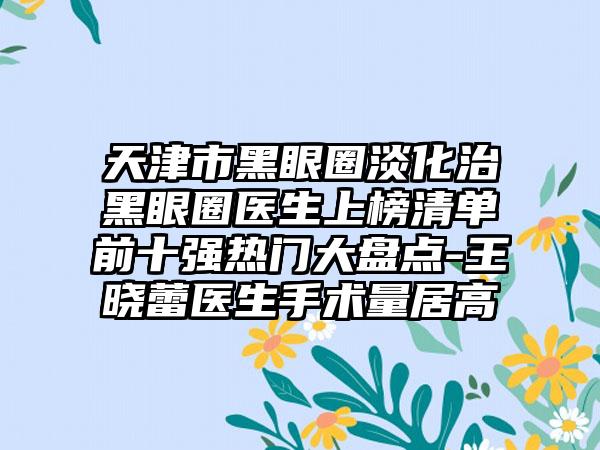 天津市黑眼圈淡化治黑眼圈医生上榜清单前十强热门大盘点-王晓蕾医生手术量居高