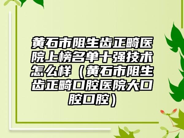 黄石市阻生齿正畸医院上榜名单十强技术怎么样（黄石市阻生齿正畸口腔医院大口腔口腔）