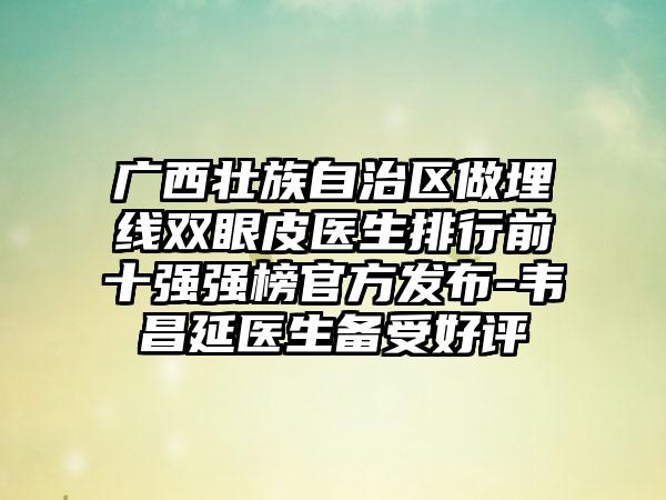 广西壮族自治区做埋线双眼皮医生排行前十强强榜官方发布-韦昌延医生备受好评