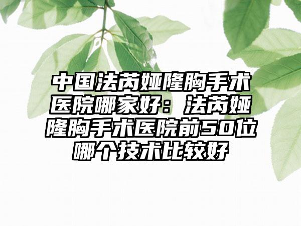 中国法芮娅隆胸手术医院哪家好：法芮娅隆胸手术医院前50位哪个技术比较好