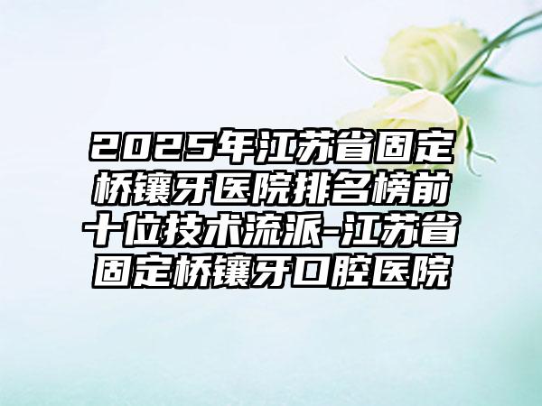 2025年江苏省固定桥镶牙医院排名榜前十位技术流派-江苏省固定桥镶牙口腔医院