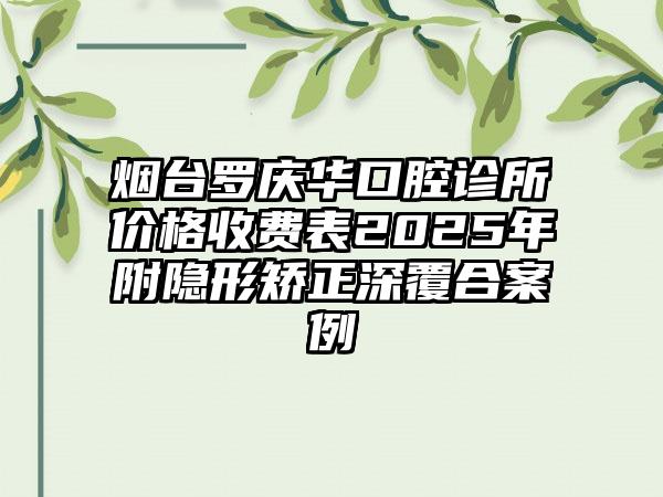 烟台罗庆华口腔诊所价格收费表2025年附隐形矫正深覆合案例