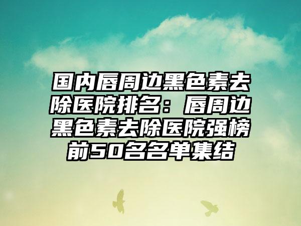 国内唇周边黑色素去除医院排名：唇周边黑色素去除医院强榜前50名名单集结