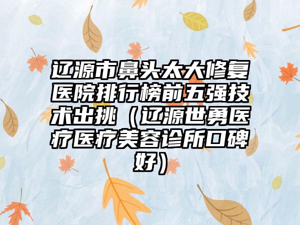 辽源市鼻头太大修复医院排行榜前五强技术出挑（辽源世勇医疗医疗美容诊所口碑好）