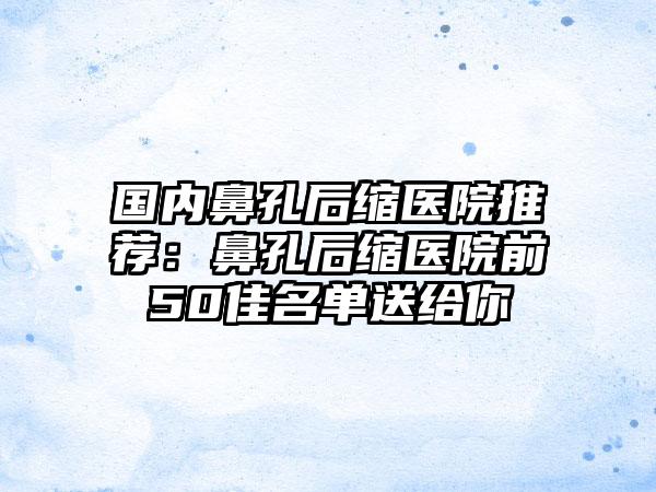 国内鼻孔后缩医院推荐：鼻孔后缩医院前50佳名单送给你