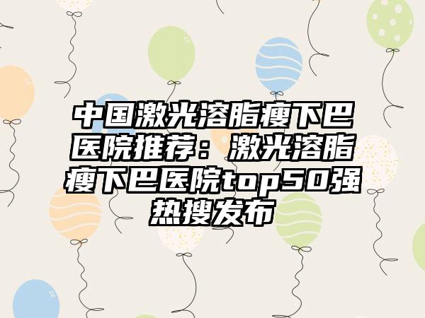 中国激光溶脂瘦下巴医院推荐：激光溶脂瘦下巴医院top50强热搜发布