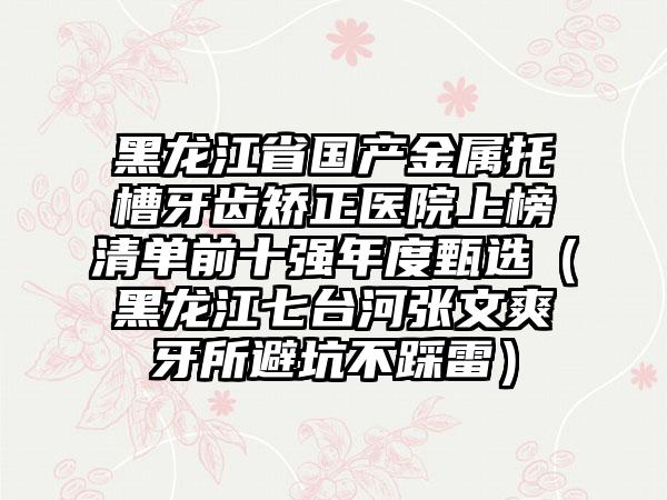 黑龙江省国产金属托槽牙齿矫正医院上榜清单前十强年度甄选（黑龙江七台河张文爽牙所避坑不踩雷）