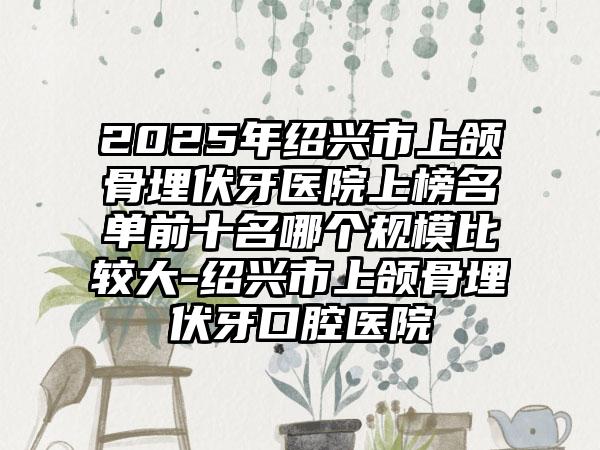 2025年绍兴市上颌骨埋伏牙医院上榜名单前十名哪个规模比较大-绍兴市上颌骨埋伏牙口腔医院