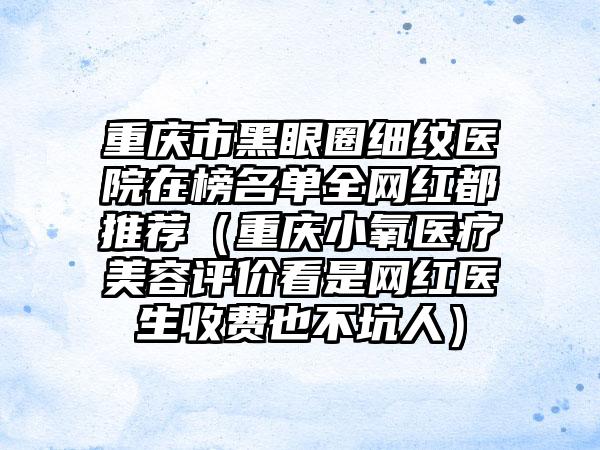 重庆市黑眼圈细纹医院在榜名单全网红都推荐（重庆小氧医疗美容评价看是网红医生收费也不坑人）