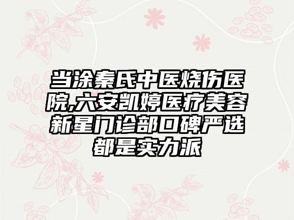 当涂秦氏中医烧伤医院,六安凯婷医疗美容新星门诊部口碑严选都是实力派