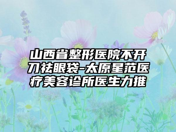 山西省整形医院不开刀祛眼袋-太原星范医疗美容诊所医生力推