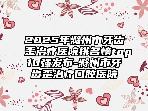 2025年滁州市牙齿歪治疗医院排名榜top10强发布-滁州市牙齿歪治疗口腔医院