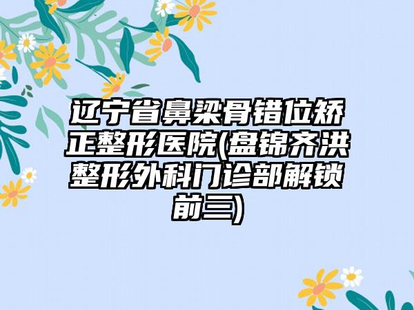 辽宁省鼻梁骨错位矫正整形医院(盘锦齐洪整形外科门诊部解锁前三)