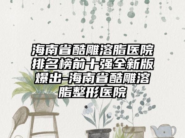 海南省酷雕溶脂医院排名榜前十强全新版爆出-海南省酷雕溶脂整形医院