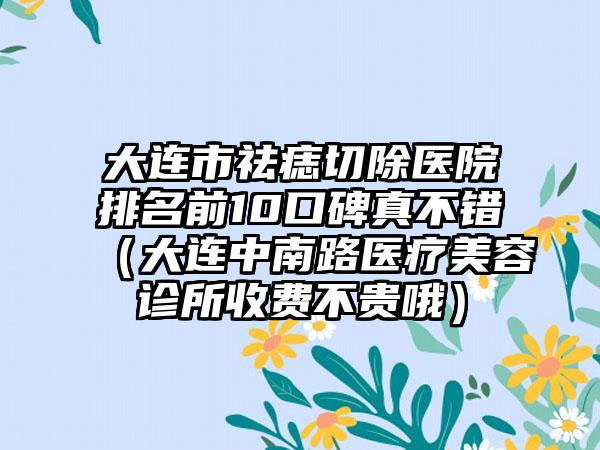 大连市祛痣切除医院排名前10口碑真不错（大连中南路医疗美容诊所收费不贵哦）