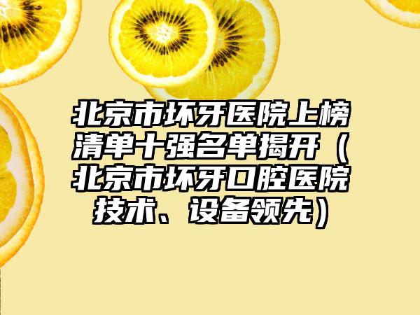 北京市坏牙医院上榜清单十强名单揭开（北京市坏牙口腔医院技术、设备领先）