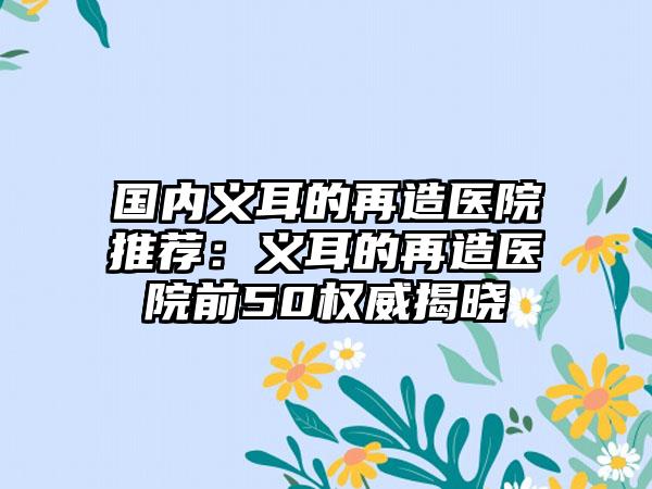 国内义耳的再造医院推荐：义耳的再造医院前50权威揭晓