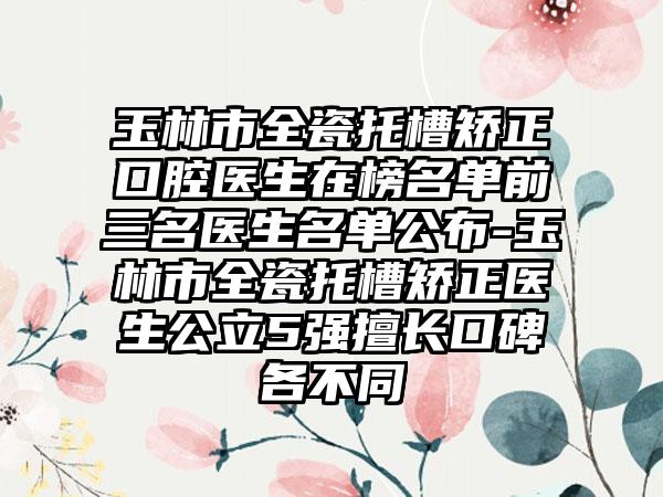 玉林市全瓷托槽矫正口腔医生在榜名单前三名医生名单公布-玉林市全瓷托槽矫正医生公立5强擅长口碑各不同