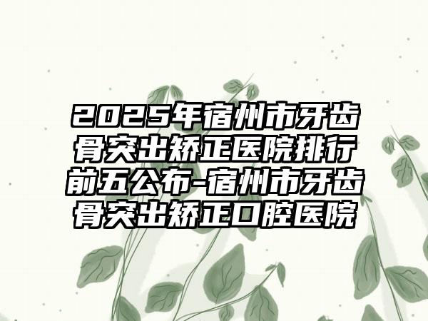 2025年宿州市牙齿骨突出矫正医院排行前五公布-宿州市牙齿骨突出矫正口腔医院