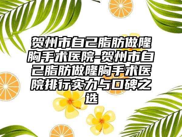 贺州市自己脂肪做隆胸手术医院-贺州市自己脂肪做隆胸手术医院排行实力与口碑之选