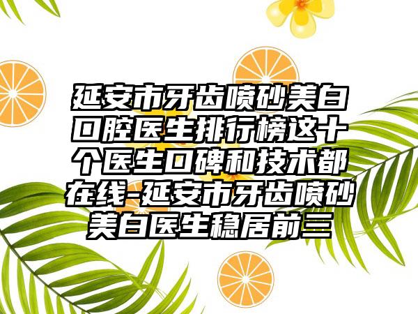 延安市牙齿喷砂美白口腔医生排行榜这十个医生口碑和技术都在线-延安市牙齿喷砂美白医生稳居前三