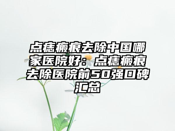 点痣瘢痕去除中国哪家医院好：点痣瘢痕去除医院前50强口碑汇总