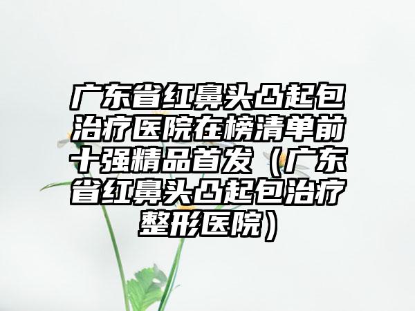 广东省红鼻头凸起包治疗医院在榜清单前十强精品首发（广东省红鼻头凸起包治疗整形医院）