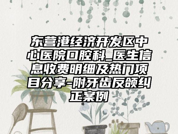 东营港经济开发区中心医院口腔科_医生信息收费明细及热门项目分享-附牙齿反颌纠正案例