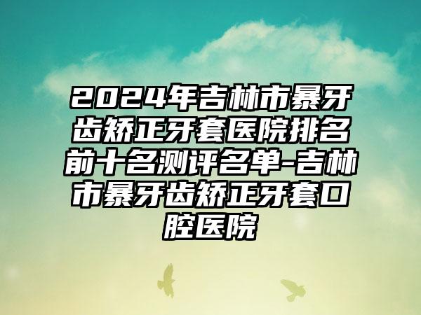 2024年吉林市暴牙齿矫正牙套医院排名前十名测评名单-吉林市暴牙齿矫正牙套口腔医院