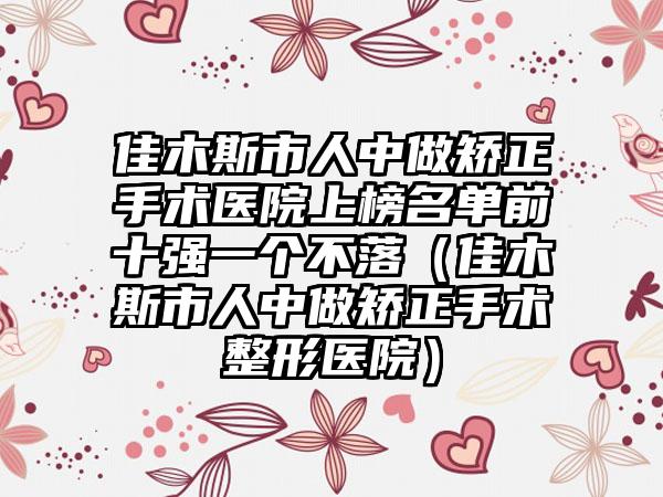 佳木斯市人中做矫正手术医院上榜名单前十强一个不落（佳木斯市人中做矫正手术整形医院）