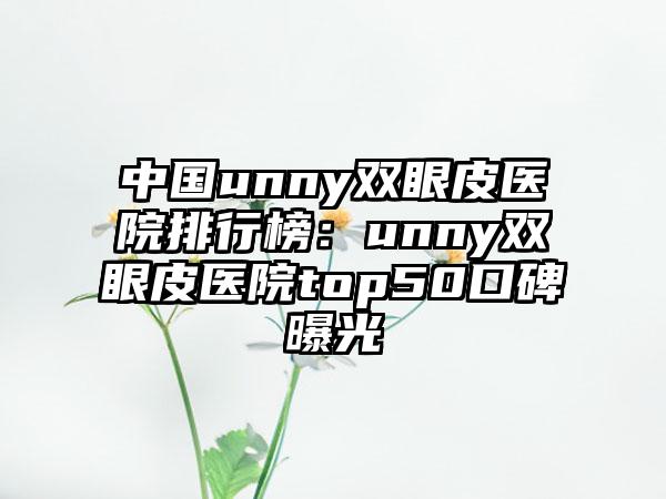 中国unny双眼皮医院排行榜：unny双眼皮医院top50口碑曝光