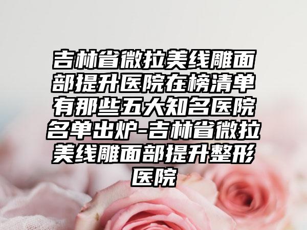 吉林省微拉美线雕面部提升医院在榜清单有那些五大知名医院名单出炉-吉林省微拉美线雕面部提升整形医院