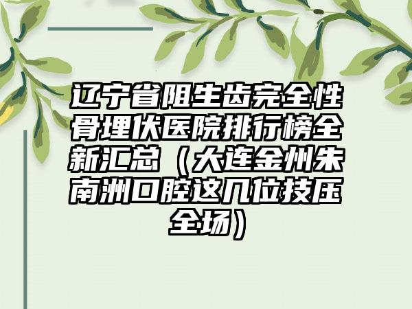 辽宁省阻生齿完全性骨埋伏医院排行榜全新汇总（大连金州朱南洲口腔这几位技压全场）