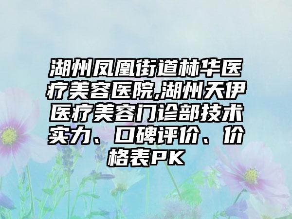 湖州凤凰街道林华医疗美容医院,湖州天伊医疗美容门诊部技术实力、口碑评价、价格表PK