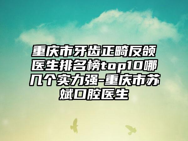 重庆市牙齿正畸反颌医生排名榜top10哪几个实力强-重庆市苏斌口腔医生