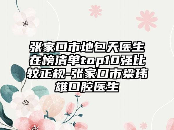 张家口市地包天医生在榜清单top10强比较正规-张家口市梁玮雄口腔医生