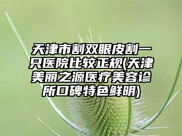 天津市割双眼皮割一只医院比较正规(天津美丽之源医疗美容诊所口碑特色鲜明)