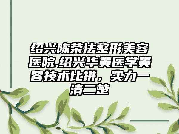 绍兴陈荣法整形美容医院,绍兴华美医学美容技术比拼，实力一清二楚